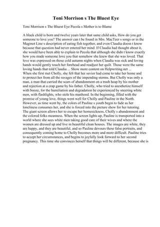 Toni Morrison s The Bluest Eye
Toni Morrison s The Bluest Eye Pecola s Mother is to Blame
A black child is born and twelve years later that same child asks, How do you get
someone to love you? The answer can t be found in Mrs. MacTeer s songs or in the
Maginot Line s description of eating fish together, and even Claudia doesn t know
because that question had never entered her mind. If Claudia had thought about it,
she would have been able to explain to Pecola that although she didn t know exactly
how you made someone love you that somehow she knew that she was loved. That
love was expressed on those cold autumn nights when Claudia was sick and loving
hands would gently touch her forehead and readjust her quilt. Those were the same
loving hands that told Claudia ... Show more content on Helpwriting.net ...
When she first met Cholly, she felt that her savior had come to take her home and
to protect her from all the ravages of the impending storms. But Cholly was only a
man, a man that carried the scars of abandonment on a trash heap by his mother
and rejection at a crap game by his father. Cholly, who tried to anesthetize himself
with booze, for the humiliation and degradation he experienced by sneering white
men, with flashlights, who stole his manhood. In the beginning, filled with the
promise of young love, things went well for Cholly and Pauline in the North.
However, as time went by, the colors of Pauline s youth begin to fade as her
loneliness consumes her, and she is forced into the picture show for her tutoring.
The giant screen allows her to escape her homesickness, Cholly s abandonment and
the colored folks meanness. When the screen lights up, Pauline is transported into a
world where she sees white men taking good care of their wives and where the
women are dressed up and live in beautiful clean houses. The images are white, they
are happy, and they are beautiful, and so Pauline devours these false portraits, and
consequently coming home to Cholly becomes more and more difficult. Pauline tries
to accept her circumstances, and begins to joyfully look forward to her second
pregnancy. This time she convinces herself that things will be different, because she is
 