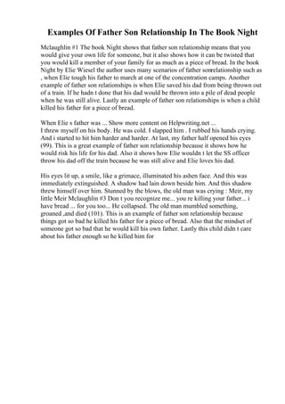 Examples Of Father Son Relationship In The Book Night
Mclaughlin #1 The book Night shows that father son relationship means that you
would give your own life for someone, but it also shows how it can be twisted that
you would kill a member of your family for as much as a piece of bread. In the book
Night by Elie Wiesel the author uses many scenarios of father sonrelationship such as
, when Elie tough his father to march at one of the concentration camps. Another
example of father son relationships is when Elie saved his dad from being thrown out
of a train. If he hadn t done that his dad would be thrown into a pile of dead people
when he was still alive. Lastly an example of father son relationships is when a child
killed his father for a piece of bread.
When Elie s father was ... Show more content on Helpwriting.net ...
I threw myself on his body. He was cold. I slapped him . I rubbed his hands crying.
And i started to hit him harder and harder. At last, my father half opened his eyes
(99). This is a great example of father son relationship because it shows how he
would risk his life for his dad. Also it shows how Elie wouldn t let the SS officer
throw his dad off the train because he was still alive and Elie loves his dad.
His eyes lit up, a smile, like a grimace, illuminated his ashen face. And this was
immediately extinguished. A shadow had lain down beside him. And this shadow
threw himself over him. Stunned by the blows, the old man was crying : Meir, my
little Meir Mclaughlin #3 Don t you recognize me... you re killing your father... i
have bread ... for you too... He collapsed. The old man mumbled something,
groaned ,and died (101). This is an example of father son relationship because
things got so bad he killed his father for a piece of bread. Also that the mindset of
someone got so bad that he would kill his own father. Lastly this child didn t care
about his father enough so he killed him for
 