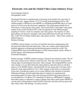 Electronic Arts and the Global Video Game Industry Essay
Environmental Analysis
Demographic trends
Gaming has become an important part of growing up for people who were born in
the last 25 years. Approximately 3.9 4.7% of total world population (250 to 300
million people) is ВЎВ§very activeВЎВЁ or a ВЎВ§frequentВЎВЁ player of video
games or at least owns the necessary equipment. This target group spends five or
more hours a week playing video games. The United States is the largest video game
market in the world with about 50% of the US population (145 Million people)
spending 6.5 hours a week on computers and video games. The majority of video
game players are preteens, teenagers, and young adults (between the age of 20 and
40). A full 70% of college students play video games at least... Show more content on
Helpwriting.net ...
Business Strategy
EAВЎВ¦s current strategy is to focus on franchise and sports related games that
develop loyal followings and repeat sales. They use a unique multi lingual/multi
platform approach to producing and distributing games around the world. The
companyВЎВ¦s three main differentiators are their internal sports culture, ability to
localize games, and international distribution.
Functional Strategies
Product strategy: EAВЎВ¦s product strategy is based on the franchise model. 70% of
their sales consist of new releases of previous hits. They also seek to be toward the
cutting edge of technological innovation. Sales strategy: The companyВЎВ¦s current
sales strategy is to use their field sales representatives and call centers to sell their
games to over 80,000 retailers. Internationally EA has strong sales in Europe with a
relatively weak representation in Asia. Their strategy in that arena is to spread the
fixed costs of producing a game over as many different sales channels as possible.
Marketing Strategy: Sustain leadership status in industry by simultaneously
promoting popular EA game titles and releasing localized multi lingual games on
several platforms. EA Sports VP is branding EA Sports as a ВЎВ§sports company
that makes games as opposed to a game company that makes sports games.ВЎВЁ EA
sets the price of their products from $30 $50. Electronic Arts has set lower prices for
their classic titles. HR Strategy: To attract creative
 