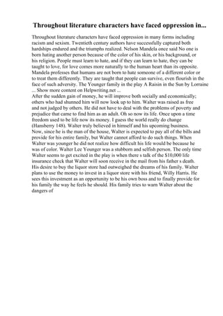 Throughout literature characters have faced oppression in...
Throughout literature characters have faced oppression in many forms including
racism and sexism. Twentieth century authors have successfully captured both
hardships endured and the triumphs realized. Nelson Mandela once said No one is
born hating another person because of the color of his skin, or his background, or
his religion. People must learn to hate, and if they can learn to hate, they can be
taught to love, for love comes more naturally to the human heart than its opposite.
Mandela professes that humans are not born to hate someone of a different color or
to treat them differently. They are taught that people can survive, even flourish in the
face of such adversity. The Younger family in the play A Raisin in the Sun by Lorraine
... Show more content on Helpwriting.net ...
After the sudden gain of money, he will improve both socially and economically;
others who had shunned him will now look up to him. Walter was raised as free
and not judged by others. He did not have to deal with the problems of poverty and
prejudice that came to find him as an adult. Oh so now its life. Once upon a time
freedom used to be life now its money. I guess the world really do change
(Hansberry 148). Walter truly believed in himself and his upcoming business.
Now, since he is the man of the house, Walter is expected to pay all of the bills and
provide for his entire family, but Walter cannot afford to do such things. When
Walter was younger he did not realize how difficult his life would be because he
was of color. Walter Lee Younger was a stubborn and selfish person. The only time
Walter seems to get excited in the play is when there s talk of the $10,000 life
insurance check that Walter will soon receive in the mail from his father s death.
His desire to buy the liquor store had outweighed the dreams of his family. Walter
plans to use the money to invest in a liquor store with his friend, Willy Harris. He
sees this investment as an opportunity to be his own boss and to finally provide for
his family the way he feels he should. His family tries to warn Walter about the
dangers of
 