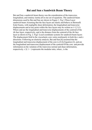 Bai and Sun s Sandwich Beam Theory
Bai and Sun s sandwich beam theory was the consideration of the transverse,
longitudinal, and rotatory inertia all in one set of equations. The sandwich beam
dimensions used by Bai and Sun are shown in Figure 1. Fig 1:Three Layer
sandwich beam Assuming that the face layers are elastic and behave as Bernoulli
Euler beams, with negligible shear deformation, the longitudinal and transverse
displacements and at any point within the face layers may be written as i=1,2 (1)
Where and are the longitudinal and transverse displacements of the centroid of the
ith face layer, respectively, and is the distance from the centroid of the ith face
layer as shown in Fig. 2. Fig2: Local coordinate systems for sandwich beam layers
The displacement field in the viscoelastic core varies nonlinearly in both the x and z
directions. Following an elasticity analysis, Bai and Sun [6] assumed that the
longitudinal and transverse displacement of the core is (2) In Equation (2), and are
the longitudinal and transverse displacement of the centroid Of the core. and provide
information on the variation of the transverse normal and shear deformation,
respectively. r 2( 1 + ) represents the modular ratio, where , is the
 