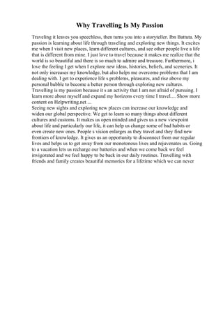 Why Travelling Is My Passion
Traveling it leaves you speechless, then turns you into a storyteller. Ibn Battuta. My
passion is learning about life through traveling and exploring new things. It excites
me when I visit new places, learn different cultures, and see other people live a life
that is different from mine. I just love to travel because it makes me realize that the
world is so beautiful and there is so much to admire and treasure. Furthermore, i
love the feeling I get when I explore new ideas, histories, beliefs, and sceneries. It
not only increases my knowledge, but also helps me overcome problems that I am
dealing with. I get to experience life s problems, pleasures, and rise above my
personal bubble to become a better person through exploring new cultures.
Travelling is my passion because it s an activity that I am not afraid of pursuing. I
learn more about myself and expand my horizons every time I travel.... Show more
content on Helpwriting.net ...
Seeing new sights and exploring new places can increase our knowledge and
widen our global perspective. We get to learn so many things about different
cultures and customs. It makes us open minded and gives us a new viewpoint
about life and particularly our life, it can help us change some of bad habits or
even create new ones. People s vision enlarges as they travel and they find new
frontiers of knowledge. It gives us an opportunity to disconnect from our regular
lives and helps us to get away from our monotonous lives and rejuvenates us. Going
to a vacation lets us recharge our batteries and when we come back we feel
invigorated and we feel happy to be back in our daily routines. Travelling with
friends and family creates beautiful memories for a lifetime which we can never
 