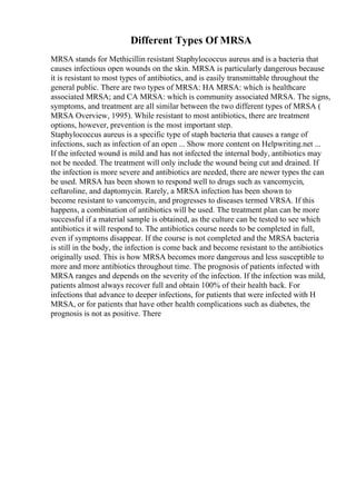 Different Types Of MRSA
MRSA stands for Methicillin resistant Staphylococcus aureus and is a bacteria that
causes infectious open wounds on the skin. MRSA is particularly dangerous because
it is resistant to most types of antibiotics, and is easily transmittable throughout the
general public. There are two types of MRSA: HA MRSA: which is healthcare
associated MRSA; and CA MRSA: which is community associated MRSA. The signs,
symptoms, and treatment are all similar between the two different types of MRSA (
MRSA Overview, 1995). While resistant to most antibiotics, there are treatment
options, however, prevention is the most important step.
Staphylococcus aureus is a specific type of staph bacteria that causes a range of
infections, such as infection of an open ... Show more content on Helpwriting.net ...
If the infected wound is mild and has not infected the internal body, antibiotics may
not be needed. The treatment will only include the wound being cut and drained. If
the infection is more severe and antibiotics are needed, there are newer types the can
be used. MRSA has been shown to respond well to drugs such as vancomycin,
ceftaroline, and daptomycin. Rarely, a MRSA infection has been shown to
become resistant to vancomycin, and progresses to diseases termed VRSA. If this
happens, a combination of antibiotics will be used. The treatment plan can be more
successful if a material sample is obtained, as the culture can be tested to see which
antibiotics it will respond to. The antibiotics course needs to be completed in full,
even if symptoms disappear. If the course is not completed and the MRSA bacteria
is still in the body, the infection is come back and become resistant to the antibiotics
originally used. This is how MRSA becomes more dangerous and less susceptible to
more and more antibiotics throughout time. The prognosis of patients infected with
MRSA ranges and depends on the severity of the infection. If the infection was mild,
patients almost always recover full and obtain 100% of their health back. For
infections that advance to deeper infections, for patients that were infected with H
MRSA, or for patients that have other health complications such as diabetes, the
prognosis is not as positive. There
 