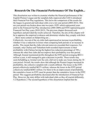 Research On The Financial Performance Of The English...
This dissertation was written to examine whether the financial performance of the
English Premier League and the sampled clubs improved after UEFA introduced
their Financial Fair Play regulations. This led to the comparison of the results for
the league in general and individual clubs over a ten year period (2004 2015). This
ten year period was broken down into two parts: FFP1 which represented years
prior to the Financial Fair Play introduction (2004 2009) and FFP2 representing post
Financial Fair Play years (2010 2015). The previous chapter discussed each
hypothesis and provided the results achieved. Therefore, the aim of this chapter will
be to appraise the empirical evidences and determine whether they comply with their
... Show more content on Helpwriting.net ...
Collectively, two out of the six clubs had experienced an increase in profitability,
whether it was a reduction in losses when comparing both periods or an increase in
profits. This meant that the clubs relevant turnovers exceeded their expenses. For
example, only Chelsea and Tottenham both recorded improvements in their
profitability with Chelsea having the highest loss reduction percentage of 70%.;
whereas the other four clubs did not improve their profitability over this period.
Although Arsenal maintained profits throughout the FFP2 period averaging ВЈ22.1
million a year, it still managed to gain a decrease in profits. These results may
seem befuddling as Arsenal were the only club not to make any losses during the 10
year period. Overall, the results show that although the Premier league increased its
profitability, the collective sampled club s results differed. The losses in the FFP1
period collectively totalled ВЈ371 million; whereas the losses in the FFP2 period
collectively totalled ВЈ461 million. For there to be an improvement of profitability,
the cumulative losses in FFP1 must be greater than the cumulative losses in the FFP2
period. This suggests profitability decreased after the introduction of Financial Fair
Play. However, the story differs with individual clubs as they all reacted differently.
5.2 Hypothesis 2 The second hypothesis of this dissertation implied that the
 