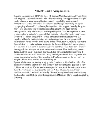 Nt1330 Unit 5 Assignment 5
In game username: AK_RAPIDZ Age: 14 Gender: Male Location and Time Zone:
Los Angeles, California/Pacific Time Zone How many staff applications have you
made, when was your last application made: I ve probably made about 5
applications. My last application was about 5 months ago. How long have you
been playing Minecraft?: I ve been playing minecraft for approximately 3 4 years
now. How long have you been playing on the server?: I ve been playing
ItsJerryandItsHarry server since I started playing minecraft. What got me hooked
to minecraft was actually because of their youtube videos. How active are you on
the server?: I m not going to lie, I took a break from the server for about 2 3
months. Although, having this this application approved by you guys would
really inspire me to become more active on the server. How Active are you on the
forums?: I never really bothered to look at the forums. I ll possibly take a glance
at it now and then when I m purchasing items from the server store. But I am now
looking at it just to check out what s new on the server. How Active are you on
TeamSpeak?: I have Teamspeak downloaded on my computer but rarely use it
mainly because I have no use for it. I keep around just in case that I may need and
not go through the hassle of downloading it. Purchases made on the server: I ve
bought... Show more content on Helpwriting.net ...
I guess what makes me worthy is my genuine kindness:p. Yes I enforce the rules
but I always tend to keep in nice and friendly. But answering this question is very
difficult not knowing if your worthy enough to become staff. I measure my worth
from the feedback I receive from the players. When I take action and receive
positive feedback, I believe I am worthy. But not having the chance to receive any
feedback has stumbled me upon this application. (Meaning, I have to get accepted to
prove my
 