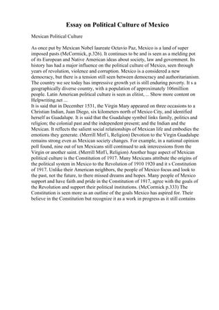 Essay on Political Culture of Mexico
Mexican Political Culture
As once put by Mexican Nobel laureate Octavio Paz, Mexico is a land of super
imposed pasts (McCormick, p.326). It continues to be and is seen as a melding pot
of its European and Native American ideas about society, law and government. Its
history has had a major influence on the political culture of Mexico, seen through
years of revolution, violence and corruption. Mexico is a considered a new
democracy, but there is a tension still seen between democracy and authoritarianism.
The country we see today has impressive growth yet is still enduring poverty. It s a
geographically diverse country, with a population of approximately 106million
people. Latin American political culture is seen as elitist, ... Show more content on
Helpwriting.net ...
It is said that in December 1531, the Virgin Mary appeared on three occasions to a
Christian Indian, Juan Diego, six kilometers north of Mexico City, and identified
herself as Guadalupe. It is said that the Guadalupe symbol links family, politics and
religion; the colonial past and the independent present; and the Indian and the
Mexican. It reflects the salient social relationships of Mexican life and embodies the
emotions they generate. (Merrill MirГі, Religion) Devotion to the Virgin Guadalupe
remains strong even as Mexican society changes. For example, in a national opinion
poll found, nine out of ten Mexicans still continued to ask intercessions from the
Virgin or another saint. (Merrill MirГі, Religion) Another huge aspect of Mexican
political culture is the Constitution of 1917. Many Mexicans attribute the origins of
the political system in Mexico to the Revolution of 1910 1920 and it s Constitution
of 1917. Unlike their American neighbors, the people of Mexico focus and look to
the past, not the future, to there missed dreams and hopes. Many people of Mexico
support and have faith and pride in the Constitution of 1917, agree with the goals of
the Revolution and support their political institutions. (McCormick p.333) The
Constitution is seen more as an outline of the goals Mexico has aspired for. Their
believe in the Constitution but recognize it as a work in progress as it still contains
 