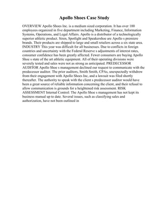 Apollo Shoes Case Study
OVERVIEW Apollo Shoes Inc. is a medium sized corporation. It has over 100
employees organized in five department including Marketing, Finance, Information
Systems, Operations, and Legal Affairs. Apollo is a distributor of a technologically
superior athletic product. Siren, Spotlight and Speakershoe are Apollo s premiere
brands. Their products are shipped to large and small retailers across a six state area.
INDUSTRY This year was difficult for all businesses. Due to conflicts in foreign
countries and uncertainty with the Federal Reserve s adjustments of interest rates,
consumer confidence has been greatly affected. Fewer consumers are buying Apollo
Shoe s state of the art athletic equipment. All of their operating divisions were
severely tested and sales were not as strong as anticipated. PREDECESSOR
AUDITOR Apollo Shoe s management declined our request to communicate with the
predecessor auditor. The prior auditors, Smith Smith, CPAs, unexpectedly withdrew
from their engagement with Apollo Shoes Inc, and a lawsuit was filed shortly
thereafter. The authority to speak with the client s predecessor auditor would have
been a great source of reliable information concerning the client, and their refusal to
allow communication is grounds for a heightened risk assessment. RISK
ASSESSMENT Internal Control: The Apollo Shoe s management has not kept its
business manual up to date. Several issues, such as classifying sales and
authorization, have not been outlined in
 