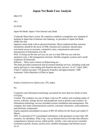 Japan Net Bank Case Analysis
HKU178
op y
01/24/02
Japan Net Bank: Japan s First Internet only Bank
Yoshiyuki Miyai had a vision. He wanted to establish a completely new standard of
banking in Japan that of Internet only banking. As president of Japan Net Bank
(JNB), the first
Japanese online bank with no physical branches, Miyai emphasised that customer
satisfaction should be the focus of JNB s business his customers should enjoy
convenient access to accounts, competitive rates, customisation and secure
transmission of information over the
Web. To bring out the best services, he saw to it that JNB was run with low
operation costs, a flat management structure, flexible computer systems and a small
workforce all drastically
different ... Show more content on Helpwriting.net ...
The bank provided commercial and investment banking services, including credit and
equity derivatives, loan trading and financial advisory services. As of 1 April, 2001,
it had 27 million accounts, 578 domestic branches and approximately 7,600
Automatic Teller Machines (ATMs) in Japan.
tC
Fujitsu Limited (www.fujitsu.com, 10% stake)
No
Computers and information technology accounted for more than two thirds of sales
of Fujitsu
Limited. The company was one of Japan s top two PC makers and a leading maker of
servers, software, storage devices and peripherals such as printers and scanners. Its
information technology services included systems installation and management. The
company also made communications systems, consumer electronics, semiconductors
and electronic components.
Fujitsu reported consolidated revenues of ВҐ5.48 trillion for the fiscal year ended 31
March,
2001. It consisted of 517 consolidated subsidiaries with operations in more than 100
countries. Its subsidiary, Nifty Corp., was an Internet Service Provider that offered a
comprehensive Internet service called @nifty. @nifty s sites and services included
ecommerce portals, forums, auction sites, member homepages and Internet access.
As of
 