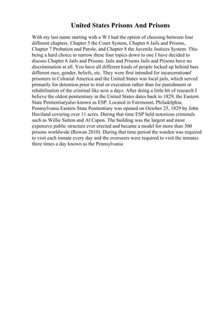 United States Prisons And Prisons
With my last name starting with a W I had the option of choosing between four
different chapters. Chapter 5 the Court System, Chapter 6 Jails and Prisons,
Chapter 7 Probation and Parole, and Chapter 8 the Juvenile Justices System. This
being a hard choice to narrow these four topics down to one I have decided to
discuss Chapter 6 Jails and Prisons. Jails and Prisons Jails and Prisons have no
discrimination at all. You have all different kinds of people locked up behind bars
different race, gender, beliefs, etc. They were first intended for incarcerationof
prisoners in Colonial America and the United States was local jails, which served
primarily for detention prior to trial or execution rather than for punishment or
rehabilitation of the criminal like now a days. After doing a little bit of research I
believe the oldest penitentiary in the United States dates back to 1829, the Eastern
State Penitentiaryalso known as ESP. Located in Fairmount, Philadelphia,
Pennsylvania Eastern State Penitentiary was opened on October 25, 1829 by John
Haviland covering over 11 acres. During that time ESP held notorious criminals
such as Willie Sutton and Al Capon. The building was the largest and most
expensive public structure ever erected and became a model for more than 300
prisons worldwide (Rowan 2010). During that time period the warden was required
to visit each inmate every day and the overseers were required to visit the inmates
three times a day known as the Pennsylvania
 