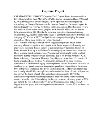 Capstone Project
CAPSTONE FINAL PROJECT Capstone Final Project: Louis Vuitton Analysis
KeiyaHood student, Dean March Prof, Ph.D., Strayer University, Bus., 499 March
8, 2012 Introduction Capstone Project: Select a publicly traded company by
researching the Strayer Databases or the Internet. Download the annual report for
the most recent year reported for the use in this assignment. Based on your review
and analysis of the annual report, prepare a 6 8 paper in which you answer the
following questions: Q1. Identify the company s mission, vision and primary
stakeholders. Q2. Identify the five (5) forces of competition and how it impacts the
company. Q3. Create a SWOT analysis for the company identifying the major
strengths,... Show more content on Helpwriting.net ...
A2.4. Force in Industry: Supplier Power Biggest competitors: Much of the
company s brand recognition and growth is attributed to perceived scarcity and
elusiveness therefore it is not subject to consumer supply demands. Impact on
Louis Vuitton: Scarcity actually benefits the company as its customers are more
likely to spend based on fear of loss. Potential detriments could be the result of
trade laws but the company is well positioned due to its diverse portfolio. A2.5.
Force in Industry: Barriers or Threat to Entry Biggest competitors: Economies of
Scale Impact on Louis Vuitton: As consumers rebound from poor economic
conditions LMVH becomes highly reliant upon the 20% of the elite in the world to
purchase luxury goods making mass produce goods more appealing to the remain
80% of the base. Evaluation The Louis Vuitton Brand LMVH is world renowned
and is easily identifiable although care and attention has been taken to maintain the
integrity of the brand of each of its subsidiaries transparently. LMVH has
consistently outperformed earnings forecasts each year in the last two earning
quarters with the United States being the largest consumer of luxury goods at 22%,
just behind the rest of Europe at 27% (www.Mornigstar.com, 2012). The 2011
biggest revenue group was leather goods and fashion at 27% and 37% attributed to
selective
 