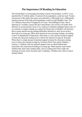 The Importance Of Reading In Education
The United States is increasingly becoming a nation of nonreaders. In 2013, it was
reported that 32 million adults, 14 percent of our population, could not read. Twenty
one percent of the adults that same year read below a fifth grade level. Additionally,
nineteen percent of the high school graduates could not read (Maddie Crum. The
U.S. Illiteracy Rate Hasn t Changed In 10 Years. The Huffington Post). This is
alarming in a wealthy country like the United States. Our society will suffer from
illiteracy in socioeconomic issues if we continue to abandon readingin future years. If
we continue to neglect reading as a nation the literacyrate of children will decrease.
Due to many parents having reading difficulties themselves, they do not read to
their kids at a young age. Often these parents do not encourage reading. According
to the U.S Department of Education, when there is a low amount of parent support
at home the classroom reading score is below the national average by 46 points.
When there is a high amount of parental support at home the classroom reading
score is above the national average by 28 points (NEA Facts about Children s
Literacy ). Children with low parental support come to school behind their
classmates who experienced reading at a young age. When parents read to their
children they learn early reading skills, such as reading from left to right, the
meaning of words, and it increases their vocabulary. Children who come to school
already behind
 