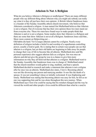 Atheism Is Not A Religion
What do you believe Atheism is Religion or nonReligion? There are many different
people who say different thing about Atheism why you might ask nobody can really
say what it is they all just have their own opinion. A British Atheist Sanderson Jones
is a founder of the Sunday Assembly atheist church movement, who believes that
Atheismis considered a religion. A man named Jim Mulholland believes that Atheism
is not a religion. Out of everyone that has their own opinion these two men stand out
from everyone else. These two men have found ways to make people think that
Atheism is and or is not a religion. Some studies show that Atheism is a Religion and
there are some that show Atheism is not at all a Religion. Sanderson Jones said that...
Show more content on Helpwriting.net ...
Old habits die hard. Yet I d argue atheism cannot be a religion. Nearly every
definition of religion includes a belief in and worship of a superhuman controlling
power, usually a God or gods. He is stating that in certain ways people can see that
atheism is a religion, but yet their old habits are beginning to fade away for people
to change their way of life to become like all atheists. Mulholland also said My
personal experience also suggest atheism fails as a religion. Jim was once an
atheists and did not give the group he was in a chance to give him more
information on why they all believed that atheism is a religion. Mulholland went to
the Sunday Assembly that Sanderson Jones was in charge of. Mulholland stated
that the church members would gather to sing, meditate, and hear a speech.
Mulholland decided to research and make a statement that atheism is not a religion
after he once was an atheists. Mulholland also states, I lost it. Becoming atheist
was not like divorcing one person and marrying another. It was like the death of a
spouse. It was not something I chose or initially welcomed. It was frightening and
lonely. Mulholland was stating that becoming atheist was easy for him, he felt as no
one was supporting him and he was alone throughout this new journey. When
Mulholland says I lost it he could be saying that his mindset changed and the way he
viewed the world and other people s lives could be different than what he s used to
 