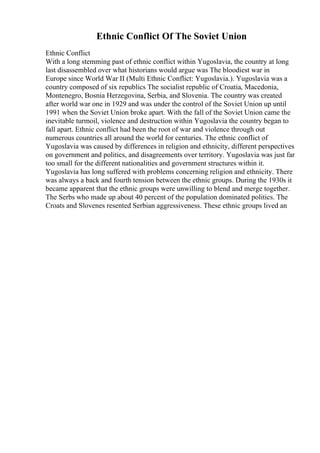 Ethnic Conflict Of The Soviet Union
Ethnic Conflict
With a long stemming past of ethnic conflict within Yugoslavia, the country at long
last disassembled over what historians would argue was The bloodiest war in
Europe since World War II (Multi Ethnic Conflict: Yugoslavia.). Yugoslavia was a
country composed of six republics The socialist republic of Croatia, Macedonia,
Montenegro, Bosnia Herzegovina, Serbia, and Slovenia. The country was created
after world war one in 1929 and was under the control of the Soviet Union up until
1991 when the Soviet Union broke apart. With the fall of the Soviet Union came the
inevitable turmoil, violence and destruction within Yugoslavia the country began to
fall apart. Ethnic conflict had been the root of war and violence through out
numerous countries all around the world for centuries. The ethnic conflict of
Yugoslavia was caused by differences in religion and ethnicity, different perspectives
on government and politics, and disagreements over territory. Yugoslavia was just far
too small for the different nationalities and government structures within it.
Yugoslavia has long suffered with problems concerning religion and ethnicity. There
was always a back and fourth tension between the ethnic groups. During the 1930s it
became apparent that the ethnic groups were unwilling to blend and merge together.
The Serbs who made up about 40 percent of the population dominated politics. The
Croats and Slovenes resented Serbian aggressiveness. These ethnic groups lived an
 