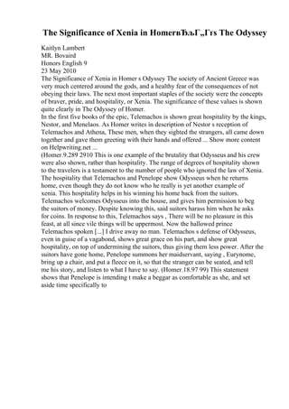The Significance of Xenia in HomerвЂљГ„Гґs The Odyssey
Kaitlyn Lambert
MR. Bovaird
Honors English 9
23 May 2010
The Significance of Xenia in Homer s Odyssey The society of Ancient Greece was
very much centered around the gods, and a healthy fear of the consequences of not
obeying their laws. The next most important staples of the society were the concepts
of braver, pride, and hospitality, or Xenia. The significance of these values is shown
quite clearly in The Odyssey of Homer.
In the first five books of the epic, Telemachos is shown great hospitality by the kings,
Nestor, and Menelaos. As Homer writes in description of Nestor s reception of
Telemachos and Athena, These men, when they sighted the strangers, all came down
together and gave them greeting with their hands and offered ... Show more content
on Helpwriting.net ...
(Homer.9.289 2910 This is one example of the brutality that Odysseus and his crew
were also shown, rather than hospitality. The range of degrees of hospitality shown
to the travelers is a testament to the number of people who ignored the law of Xenia.
The hospitality that Telemachos and Penelope show Odysseus when he returns
home, even though they do not know who he really is yet another example of
xenia. This hospitality helps in his winning his home back from the suitors.
Telemachos welcomes Odysseus into the house, and gives him permission to beg
the suitors of money. Despite knowing this, said suitors harass him when he asks
for coins. In response to this, Telemachos says , There will be no pleasure in this
feast, at all since vile things will be uppermost. Now the hallowed prince
Telemachos spoken [...] I drive away no man. Telemachos s defense of Odysseus,
even in guise of a vagabond, shows great grace on his part, and show great
hospitality, on top of undermining the suitors, thus giving them less power. After the
suitors have gone home, Penelope summons her maidservant, saying , Eurynome,
bring up a chair, and put a fleece on it, so that the stranger can be seated, and tell
me his story, and listen to what I have to say. (Homer.18.97 99) This statement
shows that Penelope is intending t make a beggar as comfortable as she, and set
aside time specifically to
 