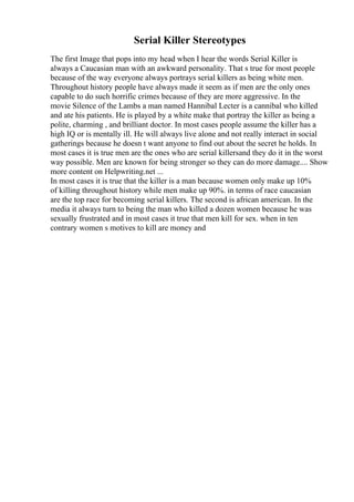 Serial Killer Stereotypes
The first Image that pops into my head when I hear the words Serial Killer is
always a Caucasian man with an awkward personality. That s true for most people
because of the way everyone always portrays serial killers as being white men.
Throughout history people have always made it seem as if men are the only ones
capable to do such horrific crimes because of they are more aggressive. In the
movie Silence of the Lambs a man named Hannibal Lecter is a cannibal who killed
and ate his patients. He is played by a white make that portray the killer as being a
polite, charming , and brilliant doctor. In most cases people assume the killer has a
high IQ or is mentally ill. He will always live alone and not really interact in social
gatherings because he doesn t want anyone to find out about the secret he holds. In
most cases it is true men are the ones who are serial killersand they do it in the worst
way possible. Men are known for being stronger so they can do more damage.... Show
more content on Helpwriting.net ...
In most cases it is true that the killer is a man because women only make up 10%
of killing throughout history while men make up 90%. in terms of race caucasian
are the top race for becoming serial killers. The second is african american. In the
media it always turn to being the man who killed a dozen women because he was
sexually frustrated and in most cases it true that men kill for sex. when in ten
contrary women s motives to kill are money and
 