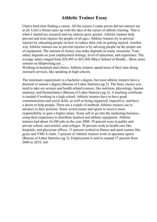Athletic Trainer Essay
I had a hard time finding a career. All the careers I came across did not interest me
at all. Until a friend came up with the idea of the career of athletic training. That is
when I started my research and my interest grew greater. Athletic trainers help
prevent and treat injuries for people of all ages. Athletic trainers try to prevent
injuries by educating people on how to reduce their risk on getting injured. Another
way Athletic trainers use to prevent injuries is by advising people on the proper use
of equipment. The amount of money you make depends on many occasions. Your
salary depends on your employment settings, level of education, and experience. The
average salary ranged from $28,495 to $63,568 (Mayo School of Health... Show more
content on Helpwriting.net ...
Working in hospitals and clinics, Athletic trainers spend most of their time doing
outreach services, like speaking at high schools.
The minimum requirement is a bachelor s degree, but most athletic trainers have a
doctoral or master s degree (Bureau of Labor Statistics pg 2). The basic classes you
need to take are science and health related courses, like nutrition, physiology, human
anatomy, and biomechanics (Bureau of Labor Statistics pg 2). A teaching certificate
is needed if working in a high school. Athletic trainers have to have good
communication and social skills, as well as being organized, inquisitive, and have
a desire to help people. There are a couple of methods Athletic trainers use to
advance in their position. Some switch teams and sports to receive more
responsibility or gain a higher salary. Some sell or go into the marketing business,
using their experience to distribute medical and athletic equipment. Athletic
trainers had about 16,300 jobs in the year 2008. 39 percent were in public and
private school, universities, and colleges. 38 percent work in health care like
hospitals, and physician offices. 13 percent worked in fitness and sport centers like
gyms and YMCA clubs. 5 percent of Athletic trainers work in spectator sports
(Bureau of Labor Statistics pg 3). Employment is said to expand 37 percent from
2008 to 2018. Job
 