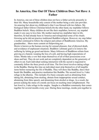 In America, One Out Of Three Children Does Not Have A
Father
In America, one out of three children does not have a father actively presently in
their life. Many households only consist of the mother being a solo care provider.
An amazing fact about my childhood is that I was blessed with two fathers. My
biological father follows Christian beliefs.On the other hand, my stepfather follows
Buddhist beliefs. Many children do not like their stepfather, however, my stepdad
made it very easy to love him. My mother married my stepfather later in life,
therefore, he had already been in America and relinquished some of his rituals.
Growing up he did not practice traditional Buddhist religion. However, my step father
s mother continued to follow the religion and culture of Buddhismin America. My
grandmother... Show more content on Helpwriting.net ...
Desire is known as the human craving for sensual pleasure, fear of physical death,
and avoidance of unpleasant situations. Buddhist s ultimate goal is to remove the
suffering by letting go greed and desire. Many followers of Buddhism refrain from
grieving at a funeral, weeping the loss of a job, and having high expectations of
riches. Monks take a vow that strips themselves of all of their possessions even
shoes and hair. They do not work and are completely dependent on the generosity of
others to eat. Each individual seeking interaction with the sacred is requested to
constantly follow the three jewels at all time. The first Jewel involves taking refuge
in the Buddha. During this time an individual must strip themselves of all tangible
items before reenacting the life of Buddha. They will dress like Buddha, shave their
heads like Buddha, and practice meditation like Buddha. The second Jewel is, I take
refuge in the dharma . This includes five basic concepts such as abstaining from
taking life, abstaining from stealing, abstain from inappropriate sexual conduct,
abstaining from false speech, and abstaining from alcohol or drugs. As a result, the
person seeking the status of a monk can focus on reaching inner enlightenment. The
last Jewel is, I take refuge in the sangha . Sangha is a Buddhist community that comes
together for several months every year. During these meetings, monks join together to
 
