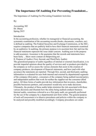 The Importance Of Auditing For Preventing Fraudulent...
The Importance of Auditing For Preventing Fraudulent Activities
By:
Accounting 302
Dr. Ohene
Spring 2015
Introduction
In the accounting profession, whether its managerial or financial accounting, the
systematic examination of the accounting records (books, documents, vouchers, etc)
is defined as auditing. The Federal Securities and Exchange Commission, or the SEC,
requires companies that are publicly held to have their financial statements examined
by an auditor(s). In auditing, the primary purpose is to ascertain how fair and true the
financial statements represent the issue under concern. Auditing acts in the purpose
to add assurance; Assurance is the guarantee that the records and statements have
been fairly ... Show more content on Helpwriting.net ...
II. Purpose of Audits ( First, Second, and Third Party Audits)
The generalized purpose of audits regardless of internal or external classification, is to
provide impartial opinions about the quality of services and/ or products provided by
the company as well as assess the various elements that assist in the creation of
company produces, development of financial statements, and how (and with what
accuracy) the statements are reported. Through first, second, and third party auditing
information is evaluated for uses both internal and external by departmental segments
of the company (first party) , consumers of the company being audited (second party),
and independent auditors that work for neither the supplier nor the consumer (third
party). All three forms of audits provide key information that investors, shareholder,
possible businesses partners, and consumers would rely on to make decisions.
Ultimately, the product of these audits helps minimize the risk associated with those
various decisions and illustrate how the entity being audited conducts business.
Internal audits, sometimes referred to as a first party audit, are generally performed
for the use of the company by a departmental unit from within. The general purpose
of such self assessment is to observe procedures and policies within the company to
be analyzed and possibly modified accordingly. Company procedures are under
 