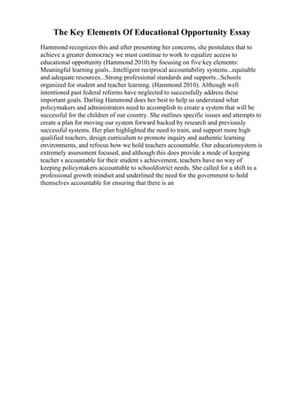 The Key Elements Of Educational Opportunity Essay
Hammond recognizes this and after presenting her concerns, she postulates that to
achieve a greater democracy we must continue to work to equalize access to
educational opportunity (Hammond 2010) by focusing on five key elements:
Meaningful learning goals...Intelligent reciprocal accountability systems...equitable
and adequate resources...Strong professional standards and supports...Schools
organized for student and teacher learning. (Hammond 2010). Although well
intentioned past federal reforms have neglected to successfully address these
important goals. Darling Hammond does her best to help us understand what
policymakers and administrators need to accomplish to create a system that will be
successful for the children of our country. She outlines specific issues and attempts to
create a plan for moving our system forward backed by research and previously
successful systems. Her plan highlighted the need to train, and support more high
qualified teachers, design curriculum to promote inquiry and authentic learning
environments, and refocus how we hold teachers accountable. Our educationsystem is
extremely assessment focused, and although this does provide a mode of keeping
teacher s accountable for their student s achievement, teachers have no way of
keeping policymakers accountable to schooldistrict needs. She called for a shift to a
professional growth mindset and underlined the need for the government to hold
themselves accountable for ensuring that there is an
 