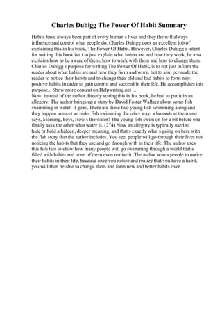 Charles Duhigg The Power Of Habit Summary
Habits have always been part of every human s lives and they the will always
influence and control what people do. Charles Duhigg does an excellent job of
explaining this in his book, The Power Of Habit. However, Charles Duhigg s intent
for writing this book isn t to just explain what habits are and how they work, he also
explains how to be aware of them, how to work with them and how to change them.
Charles Duhigg s purpose for writing The Power Of Habit, is to not just inform the
reader about what habits are and how they form and work, but to also persuade the
reader to notice their habits and to change their old and bad habits to form new,
positive habits in order to gain control and succeed in their life. He accomplishes this
purpose... Show more content on Helpwriting.net ...
Now, instead of the author directly stating this in his book, he had to put it in an
allegory. The author brings up a story by David Foster Wallace about some fish
swimming in water. It goes, There are these two young fish swimming along and
they happen to meet an older fish swimming the other way, who nods at them and
says, Morning, boys, How s the water? The young fish swim on for a bit before one
finally asks the other what water is. (274) Now an allegory is typically used to
hide or hold a hidden, deeper meaning, and that s exactly what s going on here with
the fish story that the author includes. You see, people will go through their lives not
noticing the habits that they use and go through with in their life. The author uses
this fish tale to show how many people will go swimming through a world that s
filled with habits and none of them even realise it. The author wants people to notice
their habits in their life, because once you notice and realize that you have a habit,
you will then be able to change them and form new and better habits over
 