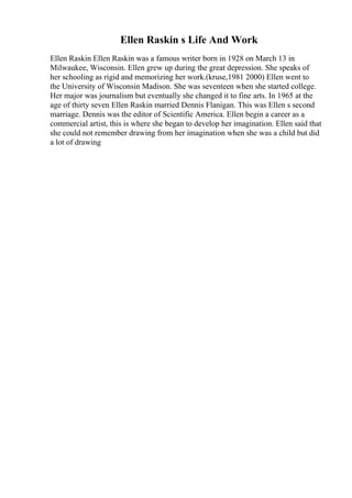Ellen Raskin s Life And Work
Ellen Raskin Ellen Raskin was a famous writer born in 1928 on March 13 in
Milwaukee, Wisconsin. Ellen grew up during the great depression. She speaks of
her schooling as rigid and memorizing her work.(kruse,1981 2000) Ellen went to
the University of Wisconsin Madison. She was seventeen when she started college.
Her major was journalism but eventually she changed it to fine arts. In 1965 at the
age of thirty seven Ellen Raskin married Dennis Flanigan. This was Ellen s second
marriage. Dennis was the editor of Scientific America. Ellen begin a career as a
commercial artist, this is where she began to develop her imagination. Ellen said that
she could not remember drawing from her imagination when she was a child but did
a lot of drawing
 