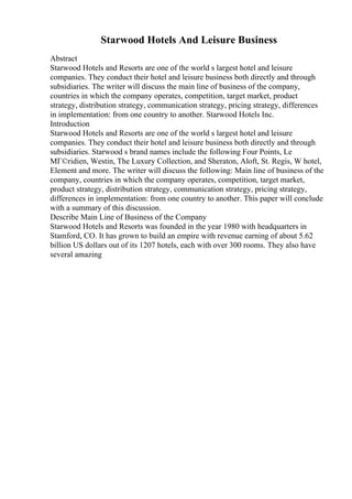 Starwood Hotels And Leisure Business
Abstract
Starwood Hotels and Resorts are one of the world s largest hotel and leisure
companies. They conduct their hotel and leisure business both directly and through
subsidiaries. The writer will discuss the main line of business of the company,
countries in which the company operates, competition, target market, product
strategy, distribution strategy, communication strategy, pricing strategy, differences
in implementation: from one country to another. Starwood Hotels Inc.
Introduction
Starwood Hotels and Resorts are one of the world s largest hotel and leisure
companies. They conduct their hotel and leisure business both directly and through
subsidiaries. Starwood s brand names include the following Four Points, Le
MГ©ridien, Westin, The Luxury Collection, and Sheraton, Aloft, St. Regis, W hotel,
Element and more. The writer will discuss the following: Main line of business of the
company, countries in which the company operates, competition, target market,
product strategy, distribution strategy, communication strategy, pricing strategy,
differences in implementation: from one country to another. This paper will conclude
with a summary of this discussion.
Describe Main Line of Business of the Company
Starwood Hotels and Resorts was founded in the year 1980 with headquarters in
Stamford, CO. It has grown to build an empire with revenue earning of about 5.62
billion US dollars out of its 1207 hotels, each with over 300 rooms. They also have
several amazing
 