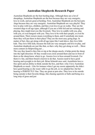 Australian Shepherds Research Paper
Australian Shepherds are the best herding dogs. Although there are a lot of
sheepdogs, Australian Shepherds are the best because they are very energetic,
love to work, and are great at herding. First, Australian Shepherds are the best pets
/dogs because they are very energetic. Australian Shepherds are very playful. They
love to play with toys, children, and they even love to go on walks. They are the
sweetest dogs to all age types, although if you are a little kid and are running and
playing, they might treat you like livestock. They love to cuddle with you, play
with you, or even hangout with you. They love to be with their people, or even be
around them. Their owners mean everything to them, and if somebody mis treats
them they will put them in their place! They are the most easy going dogs. In
matter of fact, they get along with all age types like I said above, they love little
kids. They love little kids, because the kids are very energetic and love to play, and
Australian shepherds are just like that, so that s why they get along so well.... Show
more content on Helpwriting.net ...
The way they heard is they bite or nip at the sheeps ancels, it helps point the sheep
into the right direction. Or they would even circle around them and run in front of
them so the sheep know where to go. Aussies love to boss around livestock. For
them it s fun, and there breed is known to do that. Aussies need to have good
hearing and eyesight to do their job. Brian Schmidt once said, Austallains have a
free spirit and an ability to think outside the box, and that s why I love Australian
Shepherds so much . Like for instance when I got my aussie apparently she didn t
have good hearing so she wasn t able to go the job, so we adopted her, but her
hearing is PERFECTLY fine. They are great as pets also. They love to be outside
being outside is their favorite things, like chasing squirrels or balls and being on a
long strip of grass and just
 