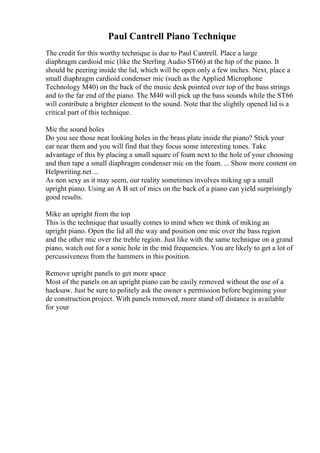 Paul Cantrell Piano Technique
The credit for this worthy technique is due to Paul Cantrell. Place a large
diaphragm cardioid mic (like the Sterling Audio ST66) at the hip of the piano. It
should be peering inside the lid, which will be open only a few inches. Next, place a
small diaphragm cardioid condenser mic (such as the Applied Microphone
Technology M40) on the back of the music desk pointed over top of the bass strings
and to the far end of the piano. The M40 will pick up the bass sounds while the ST66
will contribute a brighter element to the sound. Note that the slightly opened lid is a
critical part of this technique.
Mic the sound holes
Do you see those neat looking holes in the brass plate inside the piano? Stick your
ear near them and you will find that they focus some interesting tones. Take
advantage of this by placing a small square of foam next to the hole of your choosing
and then tape a small diaphragm condenser mic on the foam. ... Show more content on
Helpwriting.net ...
As non sexy as it may seem, our reality sometimes involves miking up a small
upright piano. Using an A B set of mics on the back of a piano can yield surprisingly
good results.
Mike an upright from the top
This is the technique that usually comes to mind when we think of miking an
upright piano. Open the lid all the way and position one mic over the bass region
and the other mic over the treble region. Just like with the same technique on a grand
piano, watch out for a sonic hole in the mid frequencies. You are likely to get a lot of
percussiveness from the hammers in this position.
Remove upright panels to get more space
Most of the panels on an upright piano can be easily removed without the use of a
hacksaw. Just be sure to politely ask the owner s permission before beginning your
de construction project. With panels removed, more stand off distance is available
for your
 