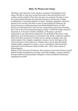 Duty To Warn Law Essay
The duty to warn state laws were created as a response to the Supreme Court
ruling. The duty to warn laws various from state to state and therefore social
workers must be mindful of how their state laws are construed. The duty to warn
law creates ethical dilemmas for practicing clinicians as the decision to break
confidentiality is somewhat subjective in nature. Nebraska Legislature. (2014) has
passed its own version of the duty to warn act and includes the following: No
person licensed or certified pursuant to the Mental Health Practice Act shall
disclose any information he or she may have acquired from any person consulting
him or her in his or her professional capacity except: (1) With the written consent of
the person or, in the case of death or disability, of the person s personal
representative, any other person authorized to sue on behalf of the person, or the
beneficiary of an insurance policy on the person s life, health, or physical condition.
When more than one person in a family receives therapy conjointly, each such
family member who is legally competent to execute a waiver shall agree to the
waiver referred to in this subdivision. Without such a waiver from each family
member legally competent to execute a waiver, a practitioner shall not disclose
information received from any family member who... Show more content on
Helpwriting.net ...
Regents of the University of California. This situation evolved when Tatiana Tarasoff
parents brought suit against the university when their daughter s murder could have
been prevented by the psychologist willingness to share confidential information
regarding her possible
 