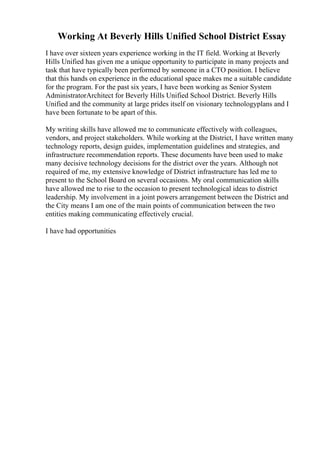 Working At Beverly Hills Unified School District Essay
I have over sixteen years experience working in the IT field. Working at Beverly
Hills Unified has given me a unique opportunity to participate in many projects and
task that have typically been performed by someone in a CTO position. I believe
that this hands on experience in the educational space makes me a suitable candidate
for the program. For the past six years, I have been working as Senior System
AdministratorArchitect for Beverly Hills Unified School District. Beverly Hills
Unified and the community at large prides itself on visionary technologyplans and I
have been fortunate to be apart of this.
My writing skills have allowed me to communicate effectively with colleagues,
vendors, and project stakeholders. While working at the District, I have written many
technology reports, design guides, implementation guidelines and strategies, and
infrastructure recommendation reports. These documents have been used to make
many decisive technology decisions for the district over the years. Although not
required of me, my extensive knowledge of District infrastructure has led me to
present to the School Board on several occasions. My oral communication skills
have allowed me to rise to the occasion to present technological ideas to district
leadership. My involvement in a joint powers arrangement between the District and
the City means I am one of the main points of communication between the two
entities making communicating effectively crucial.
I have had opportunities
 