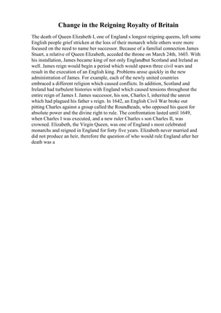 Change in the Reigning Royalty of Britain
The death of Queen Elizabeth I, one of England s longest reigning queens, left some
English people grief stricken at the loss of their monarch while others were more
focused on the need to name her successor. Because of a familial connection James
Stuart, a relative of Queen Elizabeth, acceded the throne on March 24th, 1603. With
his installation, James became king of not only Englandbut Scotland and Ireland as
well. James reign would begin a period which would spawn three civil wars and
result in the execution of an English king. Problems arose quickly in the new
administration of James. For example, each of the newly united countries
embraced a different religion which caused conflicts. In addition, Scotland and
Ireland had turbulent histories with England which caused tensions throughout the
entire reign of James I. James successor, his son, Charles I, inherited the unrest
which had plagued his father s reign. In 1642, an English Civil War broke out
pitting Charles against a group called the Roundheads, who opposed his quest for
absolute power and the divine right to rule. The confrontation lasted until 1649,
when Charles I was executed, and a new ruler Charles s son Charles II, was
crowned. Elizabeth, the Virgin Queen, was one of England s most celebrated
monarchs and reigned in England for forty five years. Elizabeth never married and
did not produce an heir, therefore the question of who would rule England after her
death was a
 