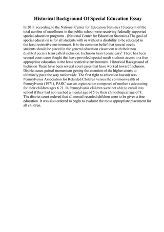 Historical Background Of Special Education Essay
In 2011 according to the National Center for Education Statistics 13 percent of the
total number of enrollment in the public school were receiving federally supported
special education programs . (National Center for Education Statistics) The goal of
special education is for all students with or without a disability to be educated in
the least restrictive environment. It is the common belief that special needs
students should be placed in the general education classroom with their non
disabled peers a term called inclusion. Inclusion hasn t come easy! There has been
several court cases fought that have provided special needs students access to a free
appropriate education in the least restrictive environment. Historical Background of
Inclusion There have been several court cases that have worked toward Inclusion.
District cases gained momentum getting the attention of the higher courts to
ultimately pave the way nationwide. The first right to education lawsuit was
Pennsylvania Association for Retarded Children versus the commonwealth of
Pennsylvania (1971). PARC was an organization composed of mother s advocating
for their children ages 6 21. In Pennsylvania children were not able to enroll into
school if they had not reached a mental age of 5 by their chronological age of 8.
The district court ordered that all mental retarded children were to be given a free
education. It was also ordered to begin to evaluate the most appropriate placement for
all children.
 