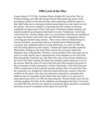 1984 Lord of the Flies
Connor Quinn 5/17/12 Ms. Freedman Honors English III Lord of the Flies, by
William Golding, and 1984, By George Orwell, both portray the power of the
government and the revolts that develop, while expressing a different nature of
fear. Both books have a strong government possessing power and control over all
the citizens. The novels compare in expressing fear but, contrast in showing
completely divergent types of fear. Each piece of literature displays jealousy and
hatred towards the government which leads to revolts. Furthermore, in the book,
Lord of the Flies, one boy, Ralph, rules over several boys while they are stranded on
an island. The books Lord of the Flies and 1984 both have communities with an
overruling government using extreme... Show more content on Helpwriting.net ...
Victoria Gaydosik, an associate professor at Southwestern Oklahoma State
University and a published editor of young adult books, is a critic of 1984. She
said The ruling political system, Ingsoc, venerates the leader (possibly mythical)
Big Brother; members of the Inner Party exercise the real power behind the
ubiquitous face of Big Brother. Winston, a lowly member of the outer party, has no
power to wield, and the state is interested only in his obedience to the will of the
Party (Gaydosik). Gaydosik says The Party only cares of the citizens obedience to
the will of The Party meaning The Party has complete control and power over all
the citizens. Both the critics of Lord of the Flies and 1984 recognize the power of
the governments in both communities. In both of the books, Lord of the Flies and
1984, an expression of fear is present towards contrary ideas. In Lord of the Flies,
the young boys are stranded on a deserted island and become scared of what else
could be on the island. Also, they fear dead man connected to a parachute that
landed on top of a mountain on the island. They boys believe it is some sort of
beast and set up to kill it. In 1984, the main character, Winston Smith, faces the fear
of being caught by the Party for his rebellious acts throughout the book. Conversely,
in Lord of the Flies, the boys are afraid of a mysterious object attached to a parachute
that floats on top of a mountain on the island. In Lord of the
 