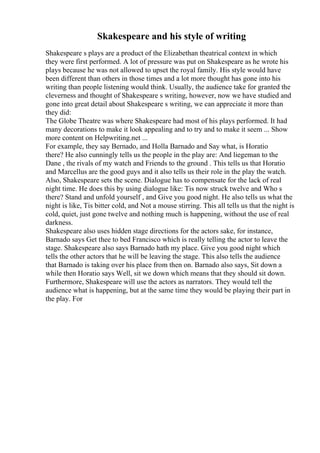 Skakespeare and his style of writing
Shakespeare s plays are a product of the Elizabethan theatrical context in which
they were first performed. A lot of pressure was put on Shakespeare as he wrote his
plays because he was not allowed to upset the royal family. His style would have
been different than others in those times and a lot more thought has gone into his
writing than people listening would think. Usually, the audience take for granted the
cleverness and thought of Shakespeare s writing, however, now we have studied and
gone into great detail about Shakespeare s writing, we can appreciate it more than
they did:
The Globe Theatre was where Shakespeare had most of his plays performed. It had
many decorations to make it look appealing and to try and to make it seem ... Show
more content on Helpwriting.net ...
For example, they say Bernado, and Holla Barnado and Say what, is Horatio
there? He also cunningly tells us the people in the play are: And liegeman to the
Dane , the rivals of my watch and Friends to the ground . This tells us that Horatio
and Marcellus are the good guys and it also tells us their role in the play the watch.
Also, Shakespeare sets the scene. Dialogue has to compensate for the lack of real
night time. He does this by using dialogue like: Tis now struck twelve and Who s
there? Stand and unfold yourself , and Give you good night. He also tells us what the
night is like, Tis bitter cold, and Not a mouse stirring. This all tells us that the night is
cold, quiet, just gone twelve and nothing much is happening, without the use of real
darkness.
Shakespeare also uses hidden stage directions for the actors sake, for instance,
Barnado says Get thee to bed Francisco which is really telling the actor to leave the
stage. Shakespeare also says Barnado hath my place. Give you good night which
tells the other actors that he will be leaving the stage. This also tells the audience
that Barnado is taking over his place from then on. Barnado also says, Sit down a
while then Horatio says Well, sit we down which means that they should sit down.
Furthermore, Shakespeare will use the actors as narrators. They would tell the
audience what is happening, but at the same time they would be playing their part in
the play. For
 