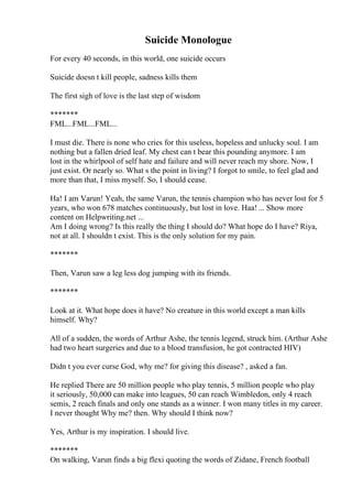 Suicide Monologue
For every 40 seconds, in this world, one suicide occurs
Suicide doesn t kill people, sadness kills them
The first sigh of love is the last step of wisdom
*******
FML...FML...FML...
I must die. There is none who cries for this useless, hopeless and unlucky soul. I am
nothing but a fallen dried leaf. My chest can t bear this pounding anymore. I am
lost in the whirlpool of self hate and failure and will never reach my shore. Now, I
just exist. Or nearly so. What s the point in living? I forgot to smile, to feel glad and
more than that, I miss myself. So, I should cease.
Ha! I am Varun! Yeah, the same Varun, the tennis champion who has never lost for 5
years, who won 678 matches continuously, but lost in love. Haa! ... Show more
content on Helpwriting.net ...
Am I doing wrong? Is this really the thing I should do? What hope do I have? Riya,
not at all. I shouldn t exist. This is the only solution for my pain.
*******
Then, Varun saw a leg less dog jumping with its friends.
*******
Look at it. What hope does it have? No creature in this world except a man kills
himself. Why?
All of a sudden, the words of Arthur Ashe, the tennis legend, struck him. (Arthur Ashe
had two heart surgeries and due to a blood transfusion, he got contracted HIV)
Didn t you ever curse God, why me? for giving this disease? , asked a fan.
He replied There are 50 million people who play tennis, 5 million people who play
it seriously, 50,000 can make into leagues, 50 can reach Wimbledon, only 4 reach
semis, 2 reach finals and only one stands as a winner. I won many titles in my career.
I never thought Why me? then. Why should I think now?
Yes, Arthur is my inspiration. I should live.
*******
On walking, Varun finds a big flexi quoting the words of Zidane, French football
 