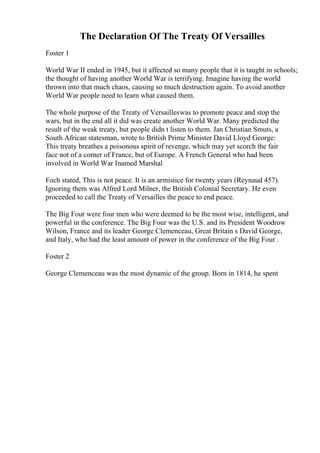 The Declaration Of The Treaty Of Versailles
Foster 1
World War II ended in 1945, but it affected so many people that it is taught in schools;
the thought of having another World War is terrifying. Imagine having the world
thrown into that much chaos, causing so much destruction again. To avoid another
World War people need to learn what caused them.
The whole purpose of the Treaty of Versailleswas to promote peace and stop the
wars, but in the end all it did was create another World War. Many predicted the
result of the weak treaty, but people didn t listen to them. Jan Christian Smuts, a
South African statesman, wrote to British Prime Minister David Lloyd George:
This treaty breathes a poisonous spirit of revenge, which may yet scorch the fair
face not of a corner of France, but of Europe. A French General who had been
involved in World War Inamed Marshal
Foch stated, This is not peace. It is an armistice for twenty years (Reynaud 457).
Ignoring them was Alfred Lord Milner, the British Colonial Secretary. He even
proceeded to call the Treaty of Versailles the peace to end peace.
The Big Four were four men who were deemed to be the most wise, intelligent, and
powerful in the conference. The Big Four was the U.S. and its President Woodrow
Wilson, France and its leader George Clemenceau, Great Britain s David George,
and Italy, who had the least amount of power in the conference of the Big Four .
Foster 2
George Clemenceau was the most dynamic of the group. Born in 1814, he spent
 