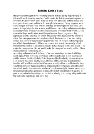 Boboltz Eating Bugs
Have you ever thought about switching up your diet and eating bugs? People in
this world are demanding more beef and in order for that farmers need to get more
cows but if we have more cows there are more cow emissions and that means lots
more greenhouse gases and that will cause global warming. Eating bugs can solve
world hunger, they can solve obesity, and they have more protein than meat. One
reason, is bugs might be able to solve world hunger. According to Boboltz eatingbugs
is considered one of many ways to address foodand feed security (Boboltz 3). This
means that bugs would solve world hunger because there everywhere, they
reproduce quickly, and they are cheap. This is important because in the future we
might face over population and need more food. Furthermore, if we start eating
insects than they will become more popular and be a lot cheaper and more people
can afford them (Boboltz 2). If bugs are cheaper and people can actually afford
them then the number of children and adults that go hunger will be able to eat. If we
make the change of our diet we would make the change of our world. All in... Show
more content on Helpwriting.net ...
According to Boboltz it will be better if we start to eat bugs because 1.4 billion
adults ages 20 and over were overweight and young children in low income and
middle income families (Boboltz 3 4). Bugs would solve obesity because they are
a lot cheaper than most healthy foods. Because of this, low and middle income
families will be able to eat healthy if they can actually afford it. Additionally, they
would solve obesity because contain a large amount of protein and a lot of healthy
fats which would slow down the number of people overweight. Insects, have a very
large amount of protein compared to meat. If we start eating them will get lots of
protein and other healthy things. In conclusion, obesity is becoming a big problem in
the world and bugs might help solve that
 