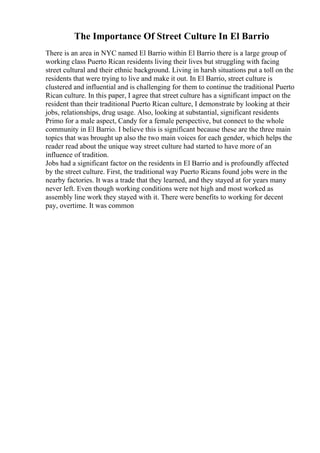 The Importance Of Street Culture In El Barrio
There is an area in NYC named El Barrio within El Barrio there is a large group of
working class Puerto Rican residents living their lives but struggling with facing
street cultural and their ethnic background. Living in harsh situations put a toll on the
residents that were trying to live and make it out. In El Barrio, street culture is
clustered and influential and is challenging for them to continue the traditional Puerto
Rican culture. In this paper, I agree that street culture has a significant impact on the
resident than their traditional Puerto Rican culture, I demonstrate by looking at their
jobs, relationships, drug usage. Also, looking at substantial, significant residents
Primo for a male aspect, Candy for a female perspective, but connect to the whole
community in El Barrio. I believe this is significant because these are the three main
topics that was brought up also the two main voices for each gender, which helps the
reader read about the unique way street culture had started to have more of an
influence of tradition.
Jobs had a significant factor on the residents in El Barrio and is profoundly affected
by the street culture. First, the traditional way Puerto Ricans found jobs were in the
nearby factories. It was a trade that they learned, and they stayed at for years many
never left. Even though working conditions were not high and most worked as
assembly line work they stayed with it. There were benefits to working for decent
pay, overtime. It was common
 