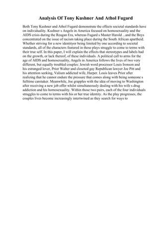 Analysis Of Tony Kushner And Athol Fugard
Both Tony Kushner and Athol Fugard demonstrate the effects societal standards have
on individuality. Kushner s Angels in America focused on homosexuality and the
AIDS crisis during the Reagan Era, whereas Fugard s Master Harold ...and the Boys
concentrated on the issue of racism taking place during the South African apartheid.
Whether striving for a new identityor being limited by one according to societal
standards, all of the characters featured in these plays struggle to come to terms with
their true self. In this paper, I will explain the effects that stereotypes and labels had
on the growth, or lack thereof, of these individuals. A political call to arms for the
age of AIDS and homosexuality, Angels in America follows the lives of two very
different, but equally troubled couples: Jewish word processor Louis Ironson and
his estranged lover, Prior Walter and closeted gay Republican lawyer Joe Pitt and
his attention seeking, Valium addicted wife, Harper. Louis leaves Prior after
realizing that he cannot endure the pressure that comes along with being someone s
fulltime caretaker. Meanwhile, Joe grapples with the idea of moving to Washington
after receiving a new job offer whilst simultaneously dealing with his wife s drug
addiction and his homosexuality. Within those two pairs, each of the four individuals
struggles to come to terms with his or her true identity. As the play progresses, the
couples lives become increasingly intertwined as they search for ways to
 