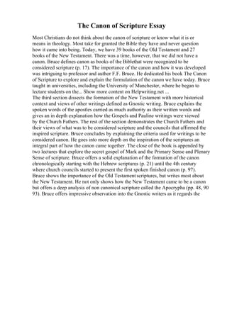 The Canon of Scripture Essay
Most Christians do not think about the canon of scripture or know what it is or
means in theology. Most take for granted the Bible they have and never question
how it came into being. Today, we have 39 books of the Old Testament and 27
books of the New Testament. There was a time, however, that we did not have a
canon. Bruce defines canon as books of the Biblethat were recognized to be
considered scripture (p. 17). The importance of the canon and how it was developed
was intriguing to professor and author F.F. Bruce. He dedicated his book The Canon
of Scripture to explore and explain the formulation of the canon we have today. Bruce
taught in universities, including the University of Manchester, where he began to
lecture students on the... Show more content on Helpwriting.net ...
The third section dissects the formation of the New Testament with more historical
context and views of other writings defined as Gnostic writing. Bruce explains the
spoken words of the apostles carried as much authority as their written words and
gives an in depth explanation how the Gospels and Pauline writings were viewed
by the Church Fathers. The rest of the section demonstrates the Church Fathers and
their views of what was to be considered scripture and the councils that affirmed the
inspired scripture. Bruce concludes by explaining the criteria used for writings to be
considered canon. He goes into more depth on the inspiration of the scriptures an
integral part of how the canon came together. The close of the book is appended by
two lectures that explore the secret gospel of Mark and the Primary Sense and Plenary
Sense of scripture. Bruce offers a solid explanation of the formation of the canon
chronologically starting with the Hebrew scriptures (p. 21) until the 4th century
where church councils started to present the first spoken finished canon (p. 97).
Bruce shows the importance of the Old Testament scriptures, but writes most about
the New Testament. He not only shows how the New Testament came to be a canon
but offers a deep analysis of non canonical scripture called the Apocrypha (pp. 48, 90
93). Bruce offers impressive observation into the Gnostic writers as it regards the
 