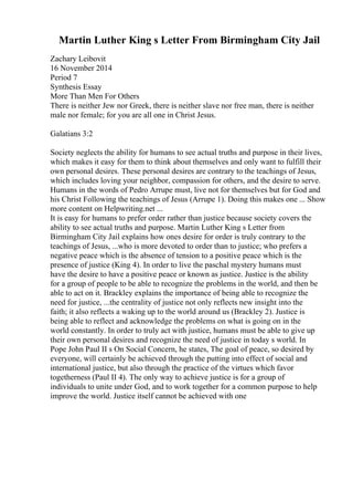 Martin Luther King s Letter From Birmingham City Jail
Zachary Leibovit
16 November 2014
Period 7
Synthesis Essay
More Than Men For Others
There is neither Jew nor Greek, there is neither slave nor free man, there is neither
male nor female; for you are all one in Christ Jesus.
Galatians 3:2
Society neglects the ability for humans to see actual truths and purpose in their lives,
which makes it easy for them to think about themselves and only want to fulfill their
own personal desires. These personal desires are contrary to the teachings of Jesus,
which includes loving your neighbor, compassion for others, and the desire to serve.
Humans in the words of Pedro Arrupe must, live not for themselves but for God and
his Christ Following the teachings of Jesus (Arrupe 1). Doing this makes one ... Show
more content on Helpwriting.net ...
It is easy for humans to prefer order rather than justice because society covers the
ability to see actual truths and purpose. Martin Luther King s Letter from
Birmingham City Jail explains how ones desire for order is truly contrary to the
teachings of Jesus, ...who is more devoted to order than to justice; who prefers a
negative peace which is the absence of tension to a positive peace which is the
presence of justice (King 4). In order to live the paschal mystery humans must
have the desire to have a positive peace or known as justice. Justice is the ability
for a group of people to be able to recognize the problems in the world, and then be
able to act on it. Brackley explains the importance of being able to recognize the
need for justice, ...the centrality of justice not only reflects new insight into the
faith; it also reflects a waking up to the world around us (Brackley 2). Justice is
being able to reflect and acknowledge the problems on what is going on in the
world constantly. In order to truly act with justice, humans must be able to give up
their own personal desires and recognize the need of justice in today s world. In
Pope John Paul II s On Social Concern, he states, The goal of peace, so desired by
everyone, will certainly be achieved through the putting into effect of social and
international justice, but also through the practice of the virtues which favor
togetherness (Paul II 4). The only way to achieve justice is for a group of
individuals to unite under God, and to work together for a common purpose to help
improve the world. Justice itself cannot be achieved with one
 