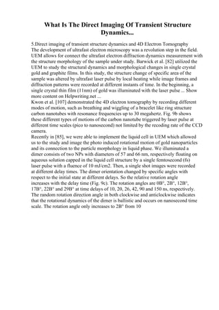 What Is The Direct Imaging Of Transient Structure
Dynamics...
5.Direct imaging of transient structure dynamics and 4D Electron Tomography
The development of ultrafast electron microscopy was a revolution step in the field.
UEM allows for connect the ultrafast electron diffraction dynamics measurement with
the structure morphology of the sample under study. Barwick et al. [82] utilized the
UEM to study the structural dynamics and morphological changes in single crystal
gold and graphite films. In this study, the structure change of specific area of the
sample was altered by ultrafast laser pulse by local heating while image frames and
diffraction patterns were recorded at different instants of time. In the beginning, a
single crystal thin film (11nm) of gold was illuminated with the laser pulse ... Show
more content on Helpwriting.net ...
Kwon et al. [107] demonstrated the 4D electron tomography by recording different
modes of motion, such as breathing and wiggling of a bracelet like ring structure
carbon nanotubes with resonance frequencies up to 30 megahertz. Fig. 9b shows
these different types of motions of the carbon nanotube triggered by laser pulse at
different time scales (pico to nanosecond) not limited by the recoding rate of the CCD
camera.
Recently in [85], we were able to implement the liquid cell in UEM which allowed
us to the study and image the photo induced rotational motion of gold nanoparticles
and its connection to the particle morphology in liquid phase. We illuminated a
dimer consists of two NPs with diameters of 57 and 66 nm, respectively floating on
aqueous solution capped in the liquid cell structure by a single femtosecond (fs)
laser pulse with a fluence of 10 mJ/cm2. Then, a single shot images were recorded
at different delay times. The dimer orientation changed by specific angles with
respect to the initial state at different delays. So the relative rotation angle
increases with the delay time (Fig. 9c). The rotation angles are 0В°, 2В°, 12В°,
17В°, 22В° and 29В° at time delays of 10, 20, 26, 42, 90 and 150 ns, respectively.
The random rotation direction angle in both clockwise and anticlockwise indicates
that the rotational dynamics of the dimer is ballistic and occurs on nanosecond time
scale. The rotation angle only increases to 2В° from 10
 
