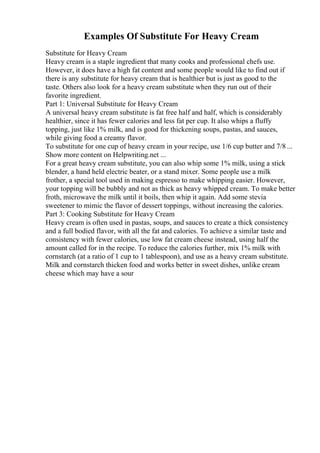 Examples Of Substitute For Heavy Cream
Substitute for Heavy Cream
Heavy cream is a staple ingredient that many cooks and professional chefs use.
However, it does have a high fat content and some people would like to find out if
there is any substitute for heavy cream that is healthier but is just as good to the
taste. Others also look for a heavy cream substitute when they run out of their
favorite ingredient.
Part 1: Universal Substitute for Heavy Cream
A universal heavy cream substitute is fat free half and half, which is considerably
healthier, since it has fewer calories and less fat per cup. It also whips a fluffy
topping, just like 1% milk, and is good for thickening soups, pastas, and sauces,
while giving food a creamy flavor.
To substitute for one cup of heavy cream in your recipe, use 1/6 cup butter and 7/8 ...
Show more content on Helpwriting.net ...
For a great heavy cream substitute, you can also whip some 1% milk, using a stick
blender, a hand held electric beater, or a stand mixer. Some people use a milk
frother, a special tool used in making espresso to make whipping easier. However,
your topping will be bubbly and not as thick as heavy whipped cream. To make better
froth, microwave the milk until it boils, then whip it again. Add some stevia
sweetener to mimic the flavor of dessert toppings, without increasing the calories.
Part 3: Cooking Substitute for Heavy Cream
Heavy cream is often used in pastas, soups, and sauces to create a thick consistency
and a full bodied flavor, with all the fat and calories. To achieve a similar taste and
consistency with fewer calories, use low fat cream cheese instead, using half the
amount called for in the recipe. To reduce the calories further, mix 1% milk with
cornstarch (at a ratio of 1 cup to 1 tablespoon), and use as a heavy cream substitute.
Milk and cornstarch thicken food and works better in sweet dishes, unlike cream
cheese which may have a sour
 