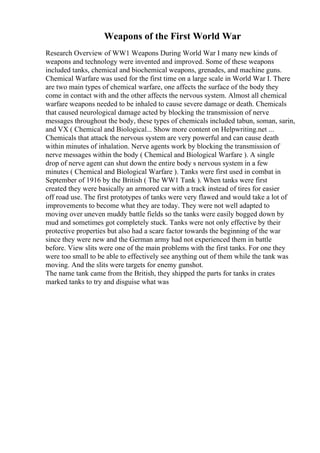 Weapons of the First World War
Research Overview of WW1 Weapons During World War I many new kinds of
weapons and technology were invented and improved. Some of these weapons
included tanks, chemical and biochemical weapons, grenades, and machine guns.
Chemical Warfare was used for the first time on a large scale in World War I. There
are two main types of chemical warfare, one affects the surface of the body they
come in contact with and the other affects the nervous system. Almost all chemical
warfare weapons needed to be inhaled to cause severe damage or death. Chemicals
that caused neurological damage acted by blocking the transmission of nerve
messages throughout the body, these types of chemicals included tabun, soman, sarin,
and VX ( Chemical and Biological... Show more content on Helpwriting.net ...
Chemicals that attack the nervous system are very powerful and can cause death
within minutes of inhalation. Nerve agents work by blocking the transmission of
nerve messages within the body ( Chemical and Biological Warfare ). A single
drop of nerve agent can shut down the entire body s nervous system in a few
minutes ( Chemical and Biological Warfare ). Tanks were first used in combat in
September of 1916 by the British ( The WW1 Tank ). When tanks were first
created they were basically an armored car with a track instead of tires for easier
off road use. The first prototypes of tanks were very flawed and would take a lot of
improvements to become what they are today. They were not well adapted to
moving over uneven muddy battle fields so the tanks were easily bogged down by
mud and sometimes got completely stuck. Tanks were not only effective by their
protective properties but also had a scare factor towards the beginning of the war
since they were new and the German army had not experienced them in battle
before. View slits were one of the main problems with the first tanks. For one they
were too small to be able to effectively see anything out of them while the tank was
moving. And the slits were targets for enemy gunshot.
The name tank came from the British, they shipped the parts for tanks in crates
marked tanks to try and disguise what was
 