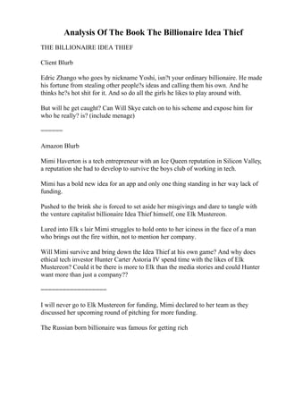 Analysis Of The Book The Billionaire Idea Thief
THE BILLIONAIRE IDEA THIEF
Client Blurb
Edric Zhango who goes by nickname Yoshi, isn?t your ordinary billionaire. He made
his fortune from stealing other people?s ideas and calling them his own. And he
thinks he?s hot shit for it. And so do all the girls he likes to play around with.
But will he get caught? Can Will Skye catch on to his scheme and expose him for
who he really? is? (include menage)
======
Amazon Blurb
Mimi Haverton is a tech entrepreneur with an Ice Queen reputation in Silicon Valley,
a reputation she had to develop to survive the boys club of working in tech.
Mimi has a bold new idea for an app and only one thing standing in her way lack of
funding.
Pushed to the brink she is forced to set aside her misgivings and dare to tangle with
the venture capitalist billionaire Idea Thief himself, one Elk Mustereon.
Lured into Elk s lair Mimi struggles to hold onto to her iciness in the face of a man
who brings out the fire within, not to mention her company.
Will Mimi survive and bring down the Idea Thief at his own game? And why does
ethical tech investor Hunter Carter Astoria IV spend time with the likes of Elk
Mustereon? Could it be there is more to Elk than the media stories and could Hunter
want more than just a company??
==================
I will never go to Elk Mustereon for funding, Mimi declared to her team as they
discussed her upcoming round of pitching for more funding.
The Russian born billionaire was famous for getting rich
 