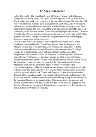 The Age of Innocence
Unlike Fitzgerald s The Great Gatsby and KГ¤stner s Fabian, Edith Wharton s
Pulitzer Prize winning work, The Age of Innocence (1920) is not set after World
War I. In fact, her work is set prior to it at the turn of the century. She describes Old
New York from late 19th and early 20th century in great detail, New York society
and customs...are described with an accuracy that is almost uncanny: to read these
pages is to live again. She also looks at the upper class, instead of middle and lower
class society with its dance halls of debauchery and improper solicitations. The threat
of modernity after war and depression are not factors in her work. Yet, not all of the
elements and motifs seen in KГ¤stner and Fitzgerald are absent. Wharton pays...
Show more content on Helpwriting.net ...
His world and New York society is turned upside down by the arrival of the
scandalous Countess Olenska. The rules of society, force the Countness into
Archer s life and that of his betrothed, May Welland. His encounters with the
Countess reveal to him the incongruities and confinements of New York high
society. He is disillusioned by her and supports the Countess s need for
independence and freedom. Archer s fondness of her develops into a forbidden
returned love. The Countess is a modern woman; an affair would only further
confirm societies view of her. Yet, the affair never comes to fruition. Archer s wife,
the Countess s cousin, becomes pregnant and the Countess leaves for Europe.
Archer and the Countess never meet again. Wharton s work shows her
experiences and views of Old New York society, women, and the rigid social code
of high society that permeated the rest of society. Wharton also creates a dualistic
vision in her work similar to KГ¤stner and Fitzgerald s. Yet, Wharton s dualism
does not reflect moral geography, but instead both the strengths and failings of the
old society and she celebrates the new society in choosing a very positive character,
the Countess Olenska, as its representative. Wharton compares the new age and
century with that of her own past. While Wharton s work does not engage the war
directly, this does not mean that it did not draw a comparison to it. It does poses as
both a memoir for Wharton s youth and
 