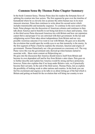 Common Sense By Thomas Paine Chapter Summary
In the book Common Sense, Thomas Paine does his readers the fortunate favor of
splitting his creation into four sectors. The first segment he goes over the timeline of
humankind where he so cleverly lets us picture the entire human race in its most
innocent structure. Paine then continues to write about his second sector which
includes transmissible and monarchy sequence. To continue in the next sector of his
book, Paine plunges into the discussion of American colonies and continues to then
talk about America and its benefits to not being tied down to chaos and tyranny. Also
in this third sector Paine discussed Americas ties with Britain and how our reputation
cannot thrive and prosper if we are entwined with their government. In the last and
enlightening sector Paine takes about independence from Britain and our very
possible victorious outcome if we went to war with Britain. He goes on to describe
the revolution that would open the worlds eyes to see that monarchy is the enemy. In
the first segment of Paine s book he explains the structure, function and origins of
government. Thomas Paineclearly see s the government as a necessary evil. The way
Paine views this was the government only showed up when humans started to
associate with... Show more content on Helpwriting.net ...
He goes into the discussion that America should remove itself from Britain and
become its own dependent self and be free from Britain s utter chaos. Pain goes on
to further describe and explain hoe America would be strong and have protection;
however, Paine also explains that if we keep under Britain s rule, we ll practically
become their servants. In the end of the third sector, Thomas Paine, lets us explore
the possibility of looking weak to other nations and counties. In the book you can
feel his excitement and urgency as he talks to us about letting go of the bad which is
Britain and getting on board for the revolution that will bring our country to new
 