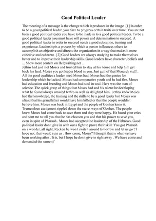 Good Political Leader
The meaning of a message is the change which it produces in the image .[1] In order
to be a good political leader, you have to progress certain traits over time. You are not
born a good political leader you have to be made in to a good political leader. To be a
good political leader you must have will power and determination to succeed. A
good political leader in order to succeed needs a good education, training and
experience. Leadershipis a process by which a person influences others to
accomplish an objective and directs the organization in a way that makes it more
cohesive and coherent . [2] Good leaders are always studying to make themselves
better and to improve their leadership skills. Good leaders have character, beliefs and
... Show more content on Helpwriting.net ...
Jethro had just met Moses and trusted him to stay at his house and help him get
back his land. Moses you got leader blood in you. Just gull of that Monarch stuff .
All the good qualities a leader need Moses had. Moses had the genius for
leadership which he lacked. Moses had comparative youth and he had fire. Moses
had education and breeding and Moses had soul in soul. Here was the man of
science. The quick grasp of things that Moses had and his talent for developing
what he found always amazed Jethro as well as delighted him . Jethro knew Moses
had the knowledge, the training and the skills to be a good leader but Moses was
afraid that his grandfather would have him killed or that the people wouldn t
believe him. Moses was back in Egypt and the people of Goshen knew it.
Tremendous excitement rippled down the secret ways of Goshen. The people
knew Moses had come back to save them and they were happy. He heard your cries
and sent me to tell you that he has choosen you and that his power to save you,
even in spite of Pharaoh . Moses had accepted the leadership of the Hebrews. Good
political leader don t give in with out a fight to prove their skill. You got Pharaoh
on a wonder, all right, Reckon he won t switch around tomorrow and let us go ? I
hope not, that would ruin us . How come, Moses? I thought that is what we have
been working after . It is, but I hope he don t give in right away . We have come and
demanded the name of
 