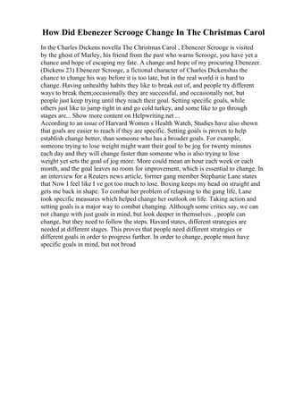How Did Ebenezer Scrooge Change In The Christmas Carol
In the Charles Dickens novella The Christmas Carol , Ebenezer Scrooge is visited
by the ghost of Marley, his friend from the past who warns Scrooge, you have yet a
chance and hope of escaping my fate. A change and hope of my procuring Ebenezer.
(Dickens 23) Ebenezer Scrooge, a fictional character of Charles Dickenshas the
chance to change his way before it is too late, but in the real world it is hard to
change. Having unhealthy habits they like to break out of, and people try different
ways to break them;occasionally they are successful, and occasionally not, but
people just keep trying until they reach their goal. Setting specific goals, while
others just like to jump right in and go cold turkey, and some like to go through
stages are... Show more content on Helpwriting.net ...
According to an issue of Harvard Women s Health Watch, Studies have also shown
that goals are easier to reach if they are specific. Setting goals is proven to help
establish change better, than someone who has a broader goals. For example,
someone trying to lose weight might want their goal to be jog for twenty minutes
each day and they will change faster than someone who is also trying to lose
weight yet sets the goal of jog more. More could mean an hour each week or each
month, and the goal leaves no room for improvement, which is essential to change. In
an interview for a Reuters news article, former gang member Stephanie Lane states
that Now I feel like I ve got too much to lose. Boxing keeps my head on straight and
gets me back in shape. To combat her problem of relapsing to the gang life, Lane
took specific measures which helped change her outlook on life. Taking action and
setting goals is a major way to combat changing. Although some critics say, we can
not change with just goals in mind, but look deeper in themselves. , people can
change, but they need to follow the steps. Havard states, different strategies are
needed at different stages. This proves that people need different strategies or
different goals in order to progress further. In order to change, people must have
specific goals in mind, but not broad
 