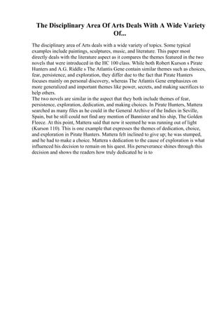 The Disciplinary Area Of Arts Deals With A Wide Variety
Of...
The disciplinary area of Arts deals with a wide variety of topics. Some typical
examples include paintings, sculptures, music, and literature. This paper most
directly deals with the literature aspect as it compares the themes featured in the two
novels that were introduced in the HC 100 class. While both Robert Kurson s Pirate
Hunters and A.G. Riddle s The Atlantis Gene contain similar themes such as choices,
fear, persistence, and exploration, they differ due to the fact that Pirate Hunters
focuses mainly on personal discovery, whereas The Atlantis Gene emphasizes on
more generalized and important themes like power, secrets, and making sacrifices to
help others.
The two novels are similar in the aspect that they both include themes of fear,
persistence, exploration, dedication, and making choices. In Pirate Hunters, Mattera
searched as many files as he could in the General Archive of the Indies in Seville,
Spain, but he still could not find any mention of Bannister and his ship, The Golden
Fleece. At this point, Mattera said that now it seemed he was running out of light
(Kurson 110). This is one example that expresses the themes of dedication, choice,
and exploration in Pirate Hunters. Mattera felt inclined to give up; he was stumped,
and he had to make a choice. Mattera s dedication to the cause of exploration is what
influenced his decision to remain on his quest. His perseverance shines through this
decision and shows the readers how truly dedicated he is to
 
